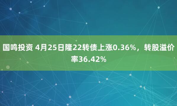 国鸣投资 4月25日隆22转债上涨0.36%，转股溢价率36.42%