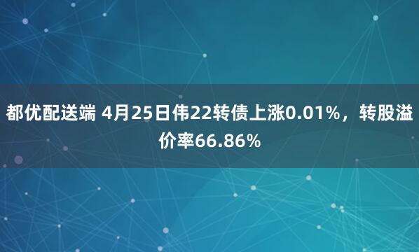 都优配送端 4月25日伟22转债上涨0.01%，转股溢价率66.86%