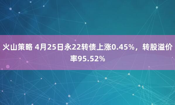 火山策略 4月25日永22转债上涨0.45%，转股溢价率95.52%