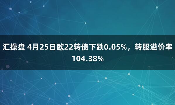 汇操盘 4月25日欧22转债下跌0.05%，转股溢价率104.38%