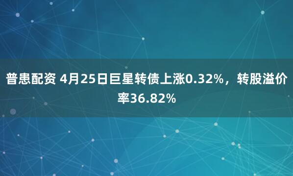 普患配资 4月25日巨星转债上涨0.32%，转股溢价率36.82%
