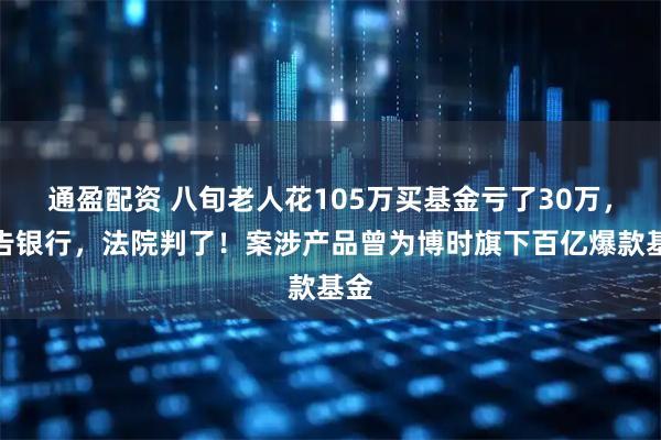 通盈配资 八旬老人花105万买基金亏了30万，状告银行，法院判了！案涉产品曾为博时旗下百亿爆款基金