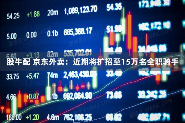股牛配 京东外卖：近期将扩招至15万名全职骑手