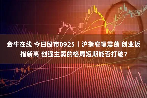 金牛在线 今日股市0925丨沪指窄幅震荡 创业板指新高 创强主弱的格局短期能否打破？