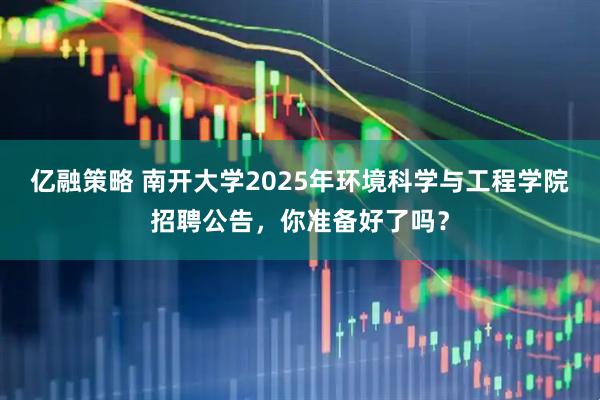 亿融策略 南开大学2025年环境科学与工程学院招聘公告，你准备好了吗？