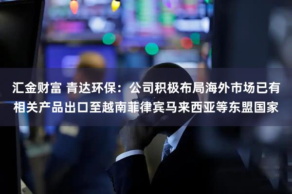 汇金财富 青达环保：公司积极布局海外市场已有相关产品出口至越南菲律宾马来西亚等东盟国家