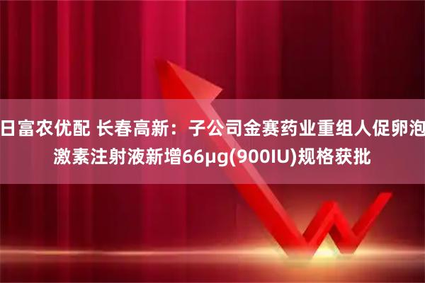 日富农优配 长春高新：子公司金赛药业重组人促卵泡激素注射液新增66μg(900IU)规格获批