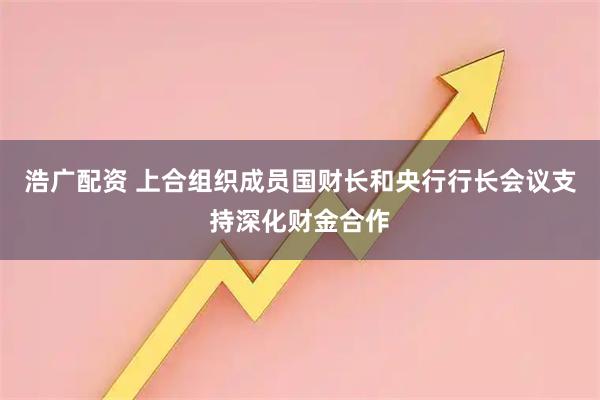 浩广配资 上合组织成员国财长和央行行长会议支持深化财金合作
