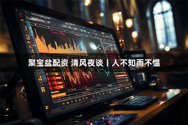 聚宝盆配资 清风夜谈丨人不知而不愠