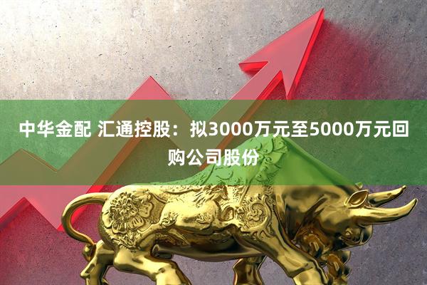 中华金配 汇通控股：拟3000万元至5000万元回购公司股份