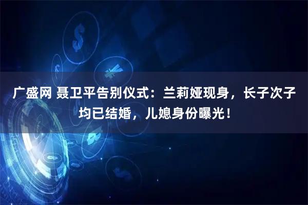 广盛网 聂卫平告别仪式：兰莉娅现身，长子次子均已结婚，儿媳身份曝光！
