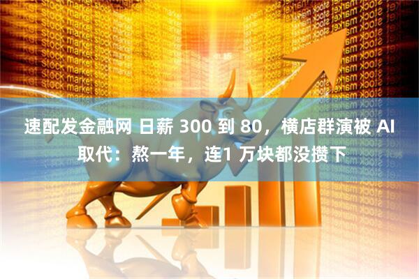 速配发金融网 日薪 300 到 80，横店群演被 AI 取代：熬一年，连1 万块都没攒下