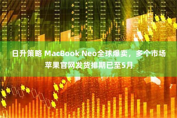 日升策略 MacBook Neo全球爆卖，多个市场苹果官网发货排期已至5月