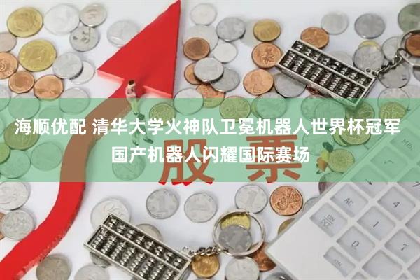 海顺优配 清华大学火神队卫冕机器人世界杯冠军 国产机器人闪耀国际赛场