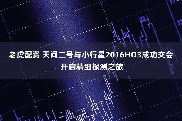 老虎配资 天问二号与小行星2016HO3成功交会 开启精细探测之旅