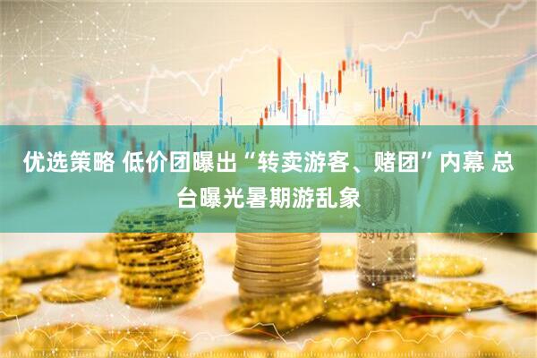 优选策略 低价团曝出“转卖游客、赌团”内幕 总台曝光暑期游乱象